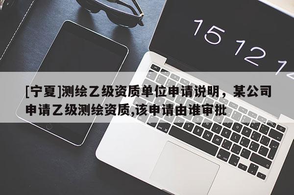 [寧夏]測繪乙級資質單位申請說明，某公司申請乙級測繪資質,該申請由誰審批