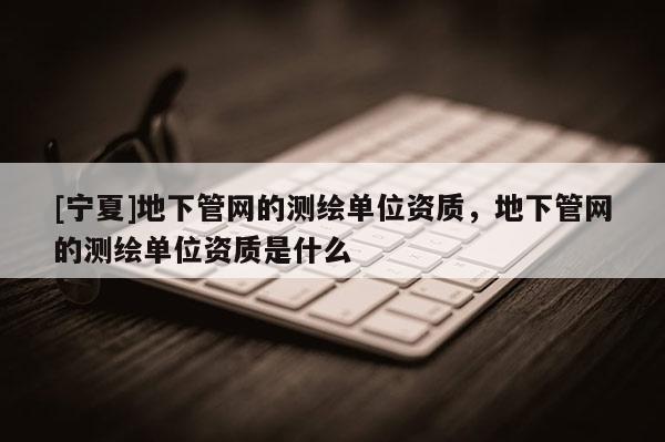[寧夏]地下管網(wǎng)的測(cè)繪單位資質(zhì)，地下管網(wǎng)的測(cè)繪單位資質(zhì)是什么