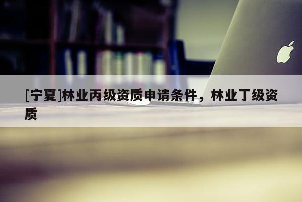 [寧夏]林業(yè)丙級(jí)資質(zhì)申請(qǐng)條件，林業(yè)丁級(jí)資質(zhì)