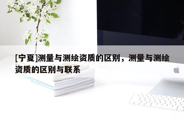 [寧夏]測(cè)量與測(cè)繪資質(zhì)的區(qū)別，測(cè)量與測(cè)繪資質(zhì)的區(qū)別與聯(lián)系