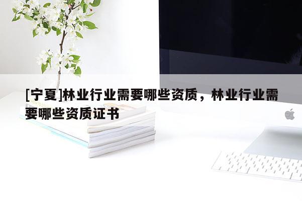 [寧夏]林業(yè)行業(yè)需要哪些資質(zhì)，林業(yè)行業(yè)需要哪些資質(zhì)證書