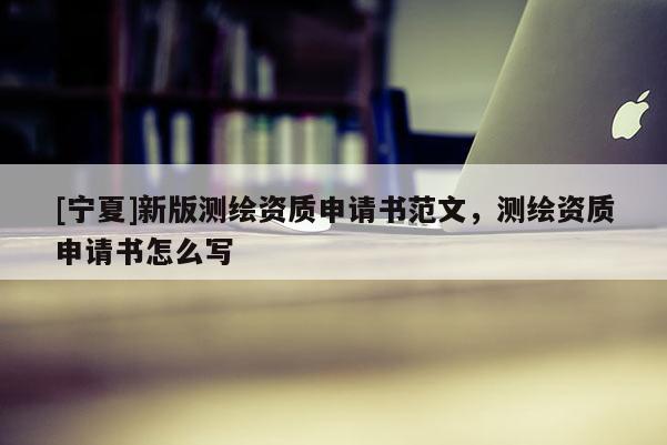 [寧夏]新版測(cè)繪資質(zhì)申請(qǐng)書范文，測(cè)繪資質(zhì)申請(qǐng)書怎么寫