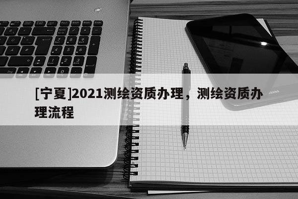 [寧夏]2021測繪資質(zhì)辦理，測繪資質(zhì)辦理流程