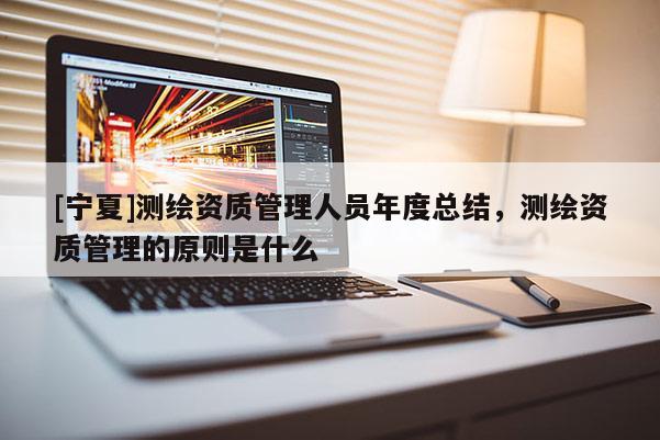 [寧夏]測繪資質(zhì)管理人員年度總結(jié)，測繪資質(zhì)管理的原則是什么