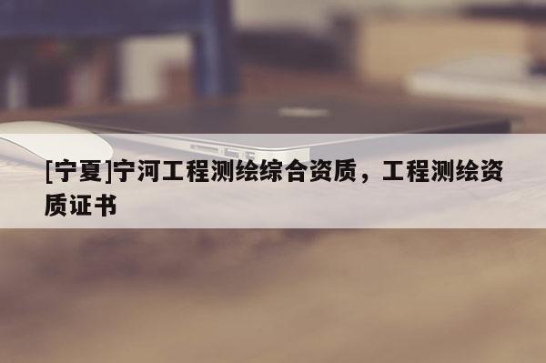 [寧夏]寧河工程測(cè)繪綜合資質(zhì)，工程測(cè)繪資質(zhì)證書