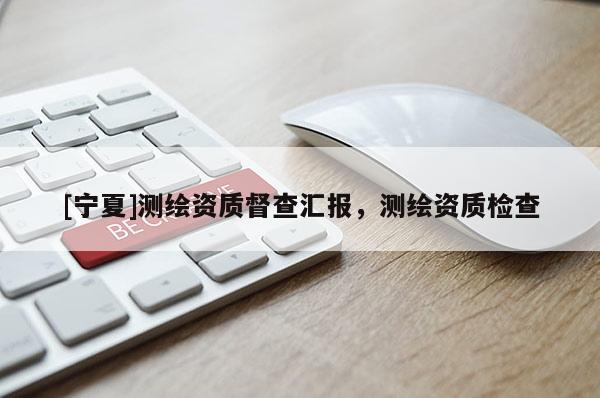 [寧夏]測繪資質(zhì)督查匯報，測繪資質(zhì)檢查