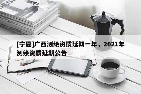 [寧夏]廣西測繪資質(zhì)延期一年，2021年測繪資質(zhì)延期公告