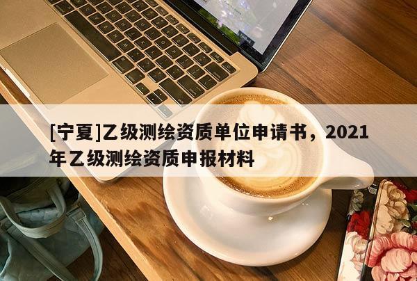 [寧夏]乙級測繪資質(zhì)單位申請書，2021年乙級測繪資質(zhì)申報材料