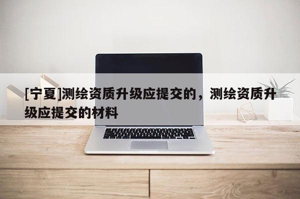 [寧夏]測(cè)繪資質(zhì)升級(jí)應(yīng)提交的，測(cè)繪資質(zhì)升級(jí)應(yīng)提交的材料