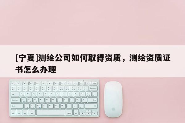 [寧夏]測繪公司如何取得資質(zhì)，測繪資質(zhì)證書怎么辦理
