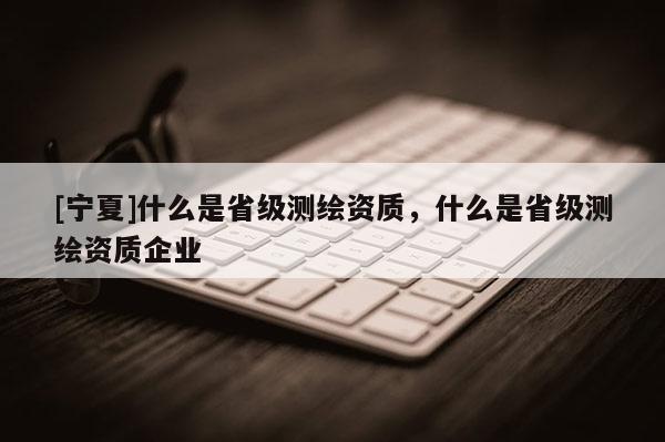 [寧夏]什么是省級測繪資質(zhì)，什么是省級測繪資質(zhì)企業(yè)