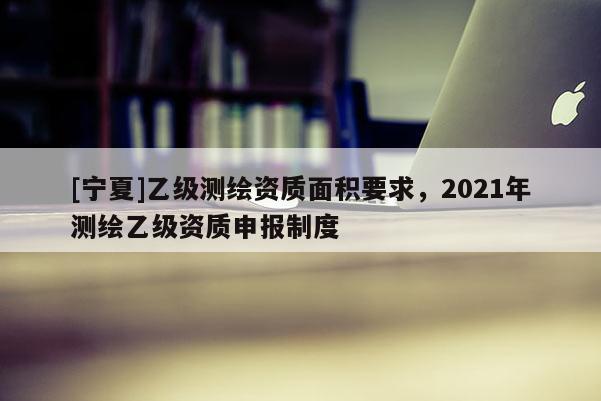 [寧夏]乙級測繪資質(zhì)面積要求，2021年測繪乙級資質(zhì)申報制度