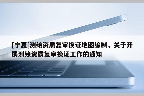 [寧夏]測繪資質(zhì)復審換證地圖編制，關(guān)于開展測繪資質(zhì)復審換證工作的通知