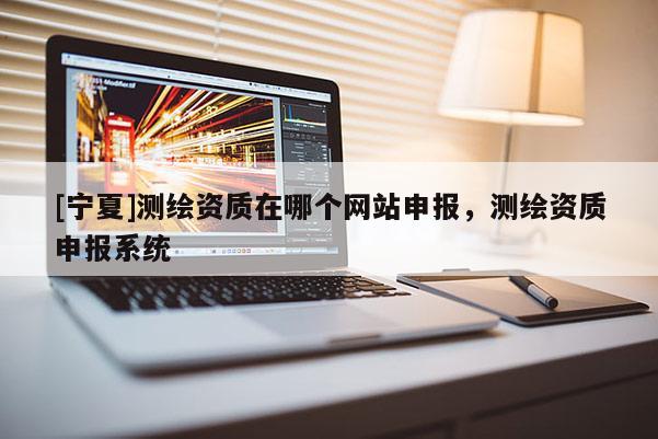 [寧夏]測(cè)繪資質(zhì)在哪個(gè)網(wǎng)站申報(bào)，測(cè)繪資質(zhì)申報(bào)系統(tǒng)