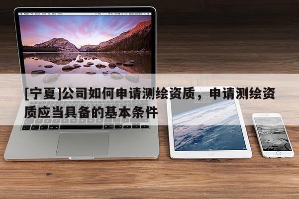 [寧夏]公司如何申請測繪資質(zhì)，申請測繪資質(zhì)應(yīng)當(dāng)具備的基本條件