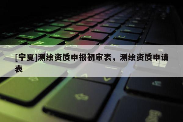 [寧夏]測繪資質(zhì)申報初審表，測繪資質(zhì)申請表