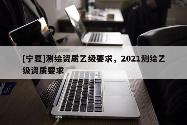 [寧夏]測繪資質(zhì)乙級要求，2021測繪乙級資質(zhì)要求