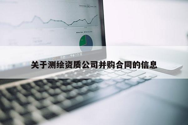 關(guān)于測繪資質(zhì)公司并購合同的信息