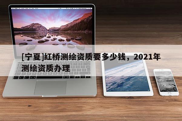 [寧夏]紅橋測繪資質(zhì)要多少錢，2021年測繪資質(zhì)辦理