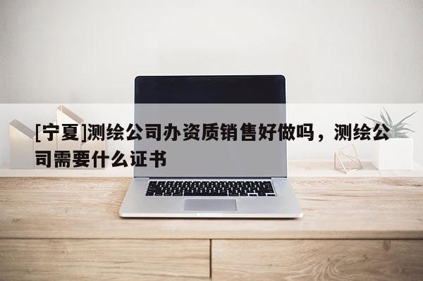 [寧夏]測繪公司辦資質(zhì)銷售好做嗎，測繪公司需要什么證書