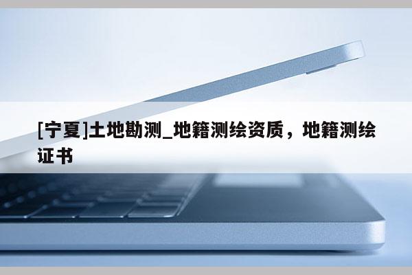 [寧夏]土地勘測(cè)_地籍測(cè)繪資質(zhì)，地籍測(cè)繪證書(shū)