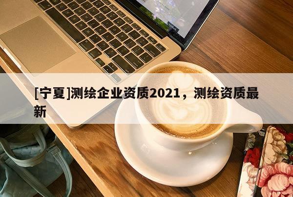 [寧夏]測繪企業(yè)資質(zhì)2021，測繪資質(zhì)最新