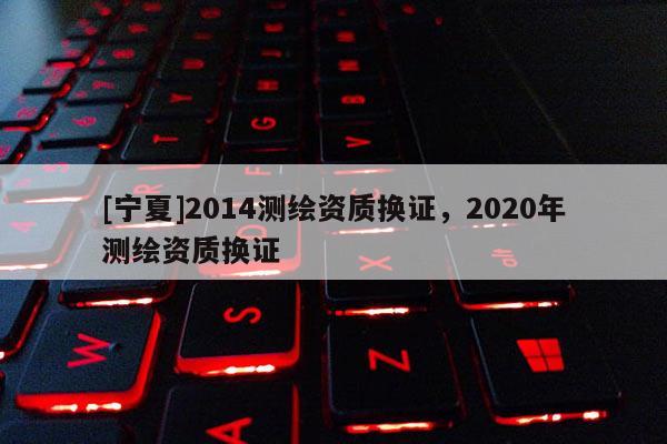 [寧夏]2014測繪資質(zhì)換證，2020年測繪資質(zhì)換證