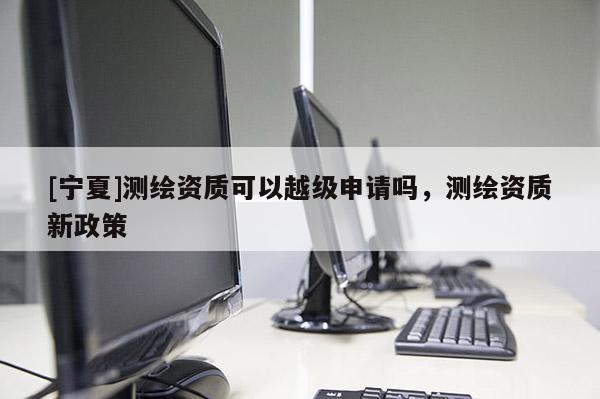 [寧夏]測(cè)繪資質(zhì)可以越級(jí)申請(qǐng)嗎，測(cè)繪資質(zhì)新政策