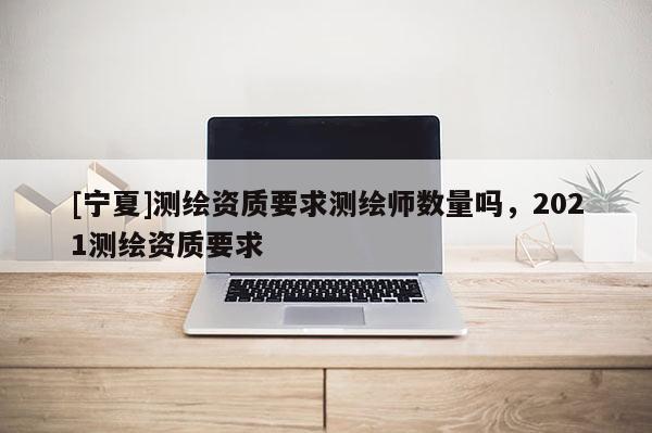 [寧夏]測(cè)繪資質(zhì)要求測(cè)繪師數(shù)量嗎，2021測(cè)繪資質(zhì)要求