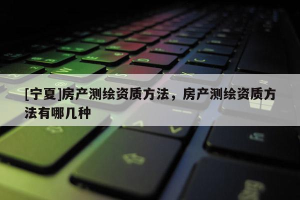 [寧夏]房產(chǎn)測(cè)繪資質(zhì)方法，房產(chǎn)測(cè)繪資質(zhì)方法有哪幾種