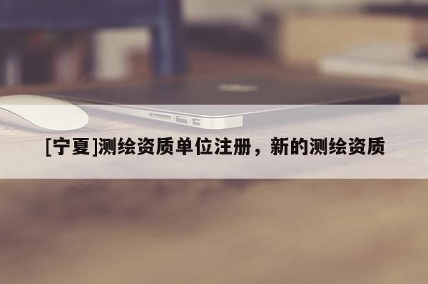 [寧夏]測(cè)繪資質(zhì)單位注冊(cè)，新的測(cè)繪資質(zhì)