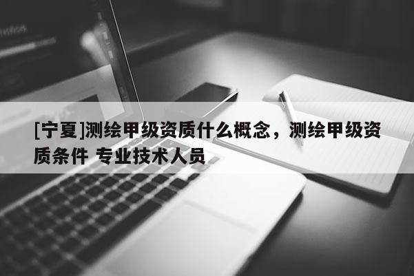 [寧夏]測繪甲級資質(zhì)什么概念，測繪甲級資質(zhì)條件 專業(yè)技術(shù)人員