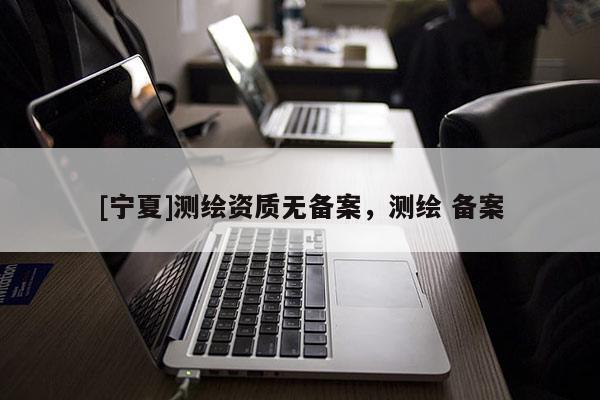 [寧夏]測(cè)繪資質(zhì)無(wú)備案，測(cè)繪 備案