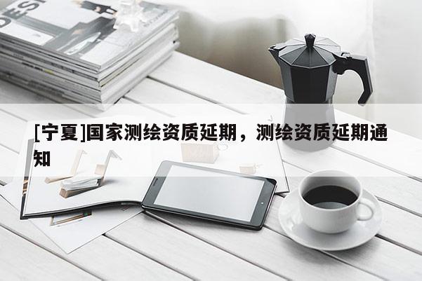 [寧夏]國(guó)家測(cè)繪資質(zhì)延期，測(cè)繪資質(zhì)延期通知