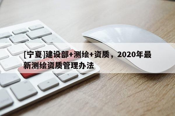 [寧夏]建設(shè)部+測(cè)繪+資質(zhì)，2020年最新測(cè)繪資質(zhì)管理辦法