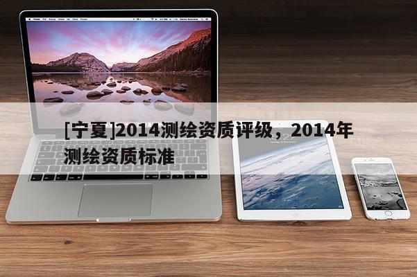 [寧夏]2014測繪資質(zhì)評級，2014年測繪資質(zhì)標(biāo)準(zhǔn)