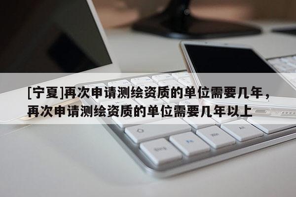 [寧夏]再次申請測繪資質(zhì)的單位需要幾年，再次申請測繪資質(zhì)的單位需要幾年以上