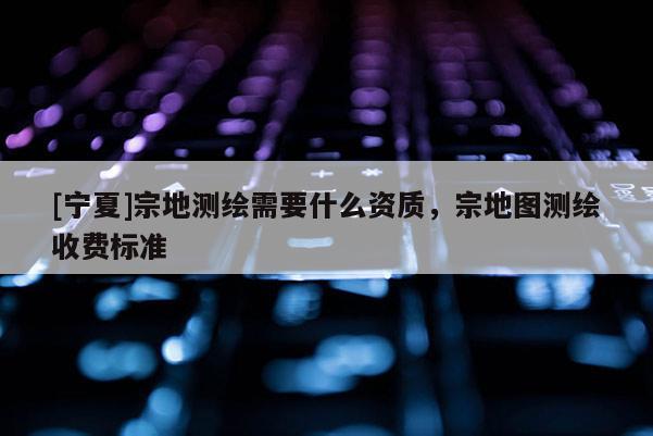 [寧夏]宗地測繪需要什么資質(zhì)，宗地圖測繪收費標(biāo)準(zhǔn)