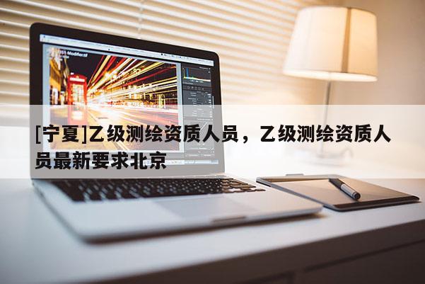 [寧夏]乙級測繪資質(zhì)人員，乙級測繪資質(zhì)人員最新要求北京