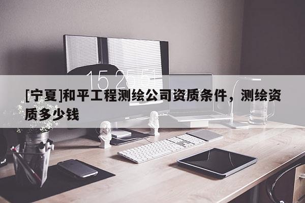 [寧夏]和平工程測繪公司資質(zhì)條件，測繪資質(zhì)多少錢