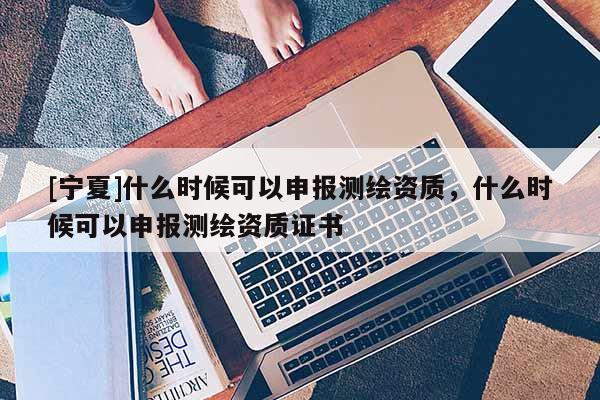 [寧夏]什么時(shí)候可以申報(bào)測(cè)繪資質(zhì)，什么時(shí)候可以申報(bào)測(cè)繪資質(zhì)證書