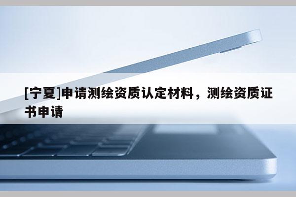 [寧夏]申請(qǐng)測(cè)繪資質(zhì)認(rèn)定材料，測(cè)繪資質(zhì)證書(shū)申請(qǐng)