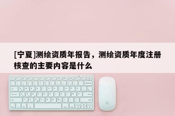 [寧夏]測(cè)繪資質(zhì)年報(bào)告，測(cè)繪資質(zhì)年度注冊(cè)核查的主要內(nèi)容是什么