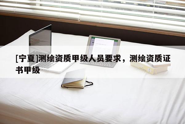 [寧夏]測繪資質(zhì)甲級人員要求，測繪資質(zhì)證書甲級