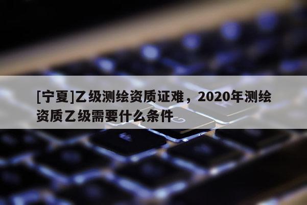 [寧夏]乙級測繪資質(zhì)證難，2020年測繪資質(zhì)乙級需要什么條件