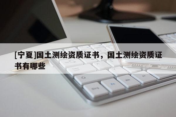 [寧夏]國土測繪資質(zhì)證書，國土測繪資質(zhì)證書有哪些