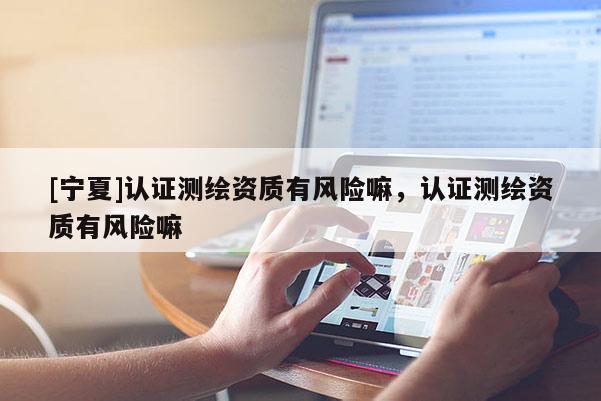 [寧夏]認(rèn)證測繪資質(zhì)有風(fēng)險嘛，認(rèn)證測繪資質(zhì)有風(fēng)險嘛