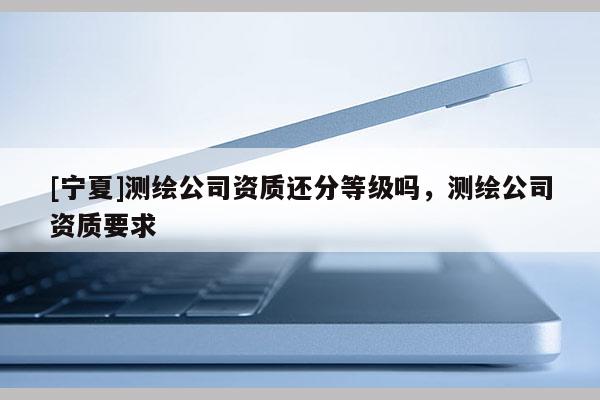 [寧夏]測繪公司資質還分等級嗎，測繪公司資質要求