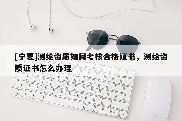 [寧夏]測繪資質(zhì)如何考核合格證書，測繪資質(zhì)證書怎么辦理