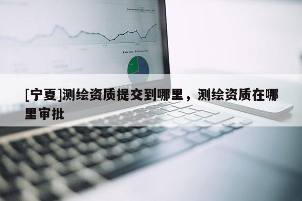 [寧夏]測(cè)繪資質(zhì)提交到哪里，測(cè)繪資質(zhì)在哪里審批